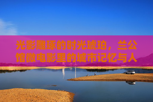 光影雕琢的时光琥珀，兰公馆微电影里的城市记忆与人文回响，光影铸琥珀时光，兰公馆微电影里的城忆回响