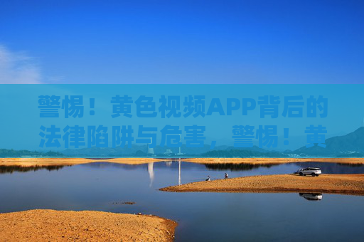 警惕！黄色视频APP背后的法律陷阱与危害，警惕！黄色视频APP的法律陷阱与危害