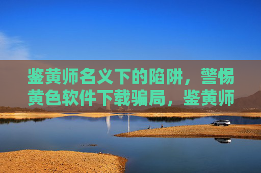 鉴黄师名义下的陷阱，警惕黄色软件下载骗局，鉴黄师名义藏陷阱，警惕黄色软件下载骗局