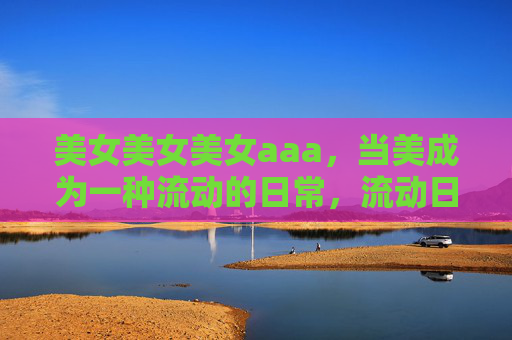 美女美女美女aaa，当美成为一种流动的日常，流动日常之美