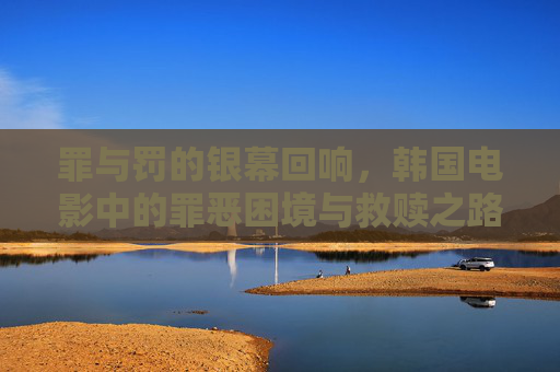 罪与罚的银幕回响,韩国电影中的罪恶困境与救赎之路,罪与罚的银幕回响,韩国电影的困境与救赎 罪与罚的银幕回响,韩国电影中的罪恶困境与救赎之路,罪与罚的银幕回响,韩国电影的困境与救赎
