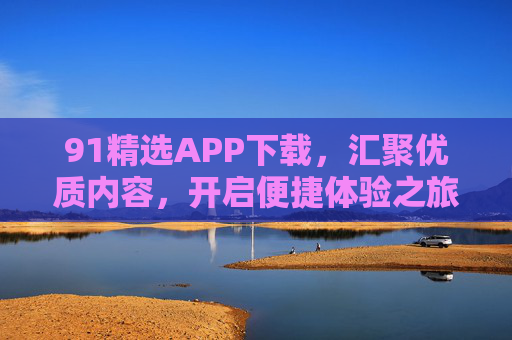 91精选APP下载,汇聚优质内容,开启便捷体验之旅,91精选APP下载,汇聚优质内容,开启便捷体验之旅 91精选APP下载,汇聚优质内容,开启便捷体验之旅,91精选APP下载,汇聚优质内容,开启便捷体验之旅