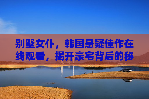 别墅女仆,韩国悬疑佳作在线观看,揭开豪宅背后的秘密与人性深渊,别墅女仆,韩国悬疑佳作在线观看,豪宅背后的秘密与人性深渊 别墅女仆,韩国悬疑佳作在线观看,揭开豪宅背后的秘密与人性深渊,别墅女仆,韩国悬疑佳作在线观看,豪宅背后的秘密与人性深渊