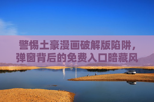 警惕土豪漫画破解版陷阱,弹窗背后的免费入口暗藏风险 警惕土豪漫画破解版陷阱,弹窗背后的免费入口暗藏风险