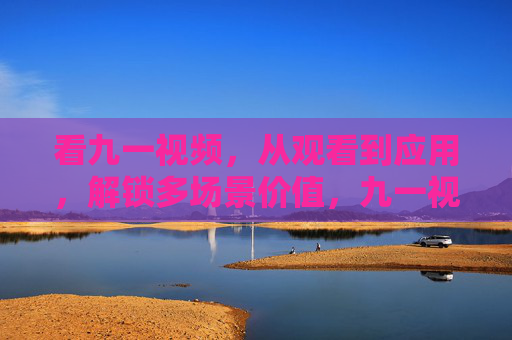 看九一视频,从观看到应用,解锁多场景价值,九一视频,观用结合,解锁多场景价值 看九一视频,从观看到应用,解锁多场景价值,九一视频,观用结合,解锁多场景价值