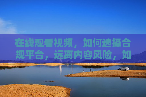 在线观看视频,如何选择合规平台,远离内容风险,如何选择合规视频平台,远离内容风险 在线观看视频,如何选择合规平台,远离内容风险,如何选择合规视频平台,远离内容风险