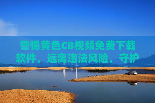 警惕黄色CB视频免费下载软件,远离违法风险,守护健康网络空间,警惕黄色CB视频下载软件,远离违法风险,守护健康网络空间 警惕黄色CB视频免费下载软件,远离违法风险,守护健康网络空间,警惕黄色CB视频下载软件,远离违法风险,守护健康网络空间