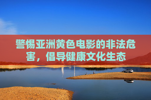 警惕亚洲黄色电影的非法危害，倡导健康文化生态