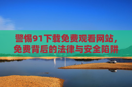 警惕91下载免费观看网站，免费背后的法律与安全陷阱，警惕91免费观看下载网站，免费背后的法律与安全陷阱
