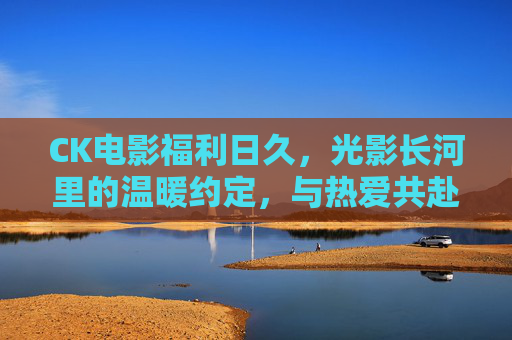 CK电影福利日久,光影长河里的温暖约定,与热爱共赴每一场山海,光影约定,与热爱共赴山海 CK电影福利日久,光影长河里的温暖约定,与热爱共赴每一场山海,光影约定,与热爱共赴山海