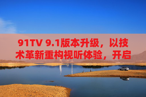 91TV 9.1版本升级,以技术革新重构视听体验,开启智能娱乐新篇章,91TV 9.1版本升级,技术革新重构视听体验,开启智能娱乐新篇章 91TV 9.1版本升级,以技术革新重构视听体验,开启智能娱乐新篇章,91TV 9.1版本升级,技术革新重构视听体验,开启智能娱乐新篇章