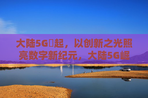大陆5G奭起,以创新之光照亮数字新纪元,大陆5G崛起,创新之光照亮数字新纪元 大陆5G奭起,以创新之光照亮数字新纪元,大陆5G崛起,创新之光照亮数字新纪元