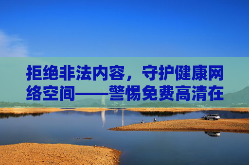 拒绝非法内容,守护健康网络空间——警惕免费高清在线观看成人的陷阱与危害,警惕免费高清成人在线陷阱,守护健康网络空间 拒绝非法内容,守护健康网络空间——警惕免费高清在线观看成人的陷阱与危害,警惕免费高清成人在线陷阱,守护健康网络空间
