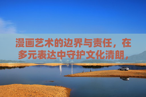 漫画艺术的边界与责任，在多元表达中守护文化清朗，漫画艺术的边界与责任，多元表达中的文化清朗守护