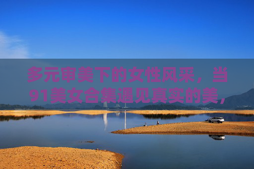 多元审美下的女性风采,当91美女合集遇见真实的美,多元审美下的真实女性风采,91美女合集 多元审美下的女性风采,当91美女合集遇见真实的美,多元审美下的真实女性风采,91美女合集