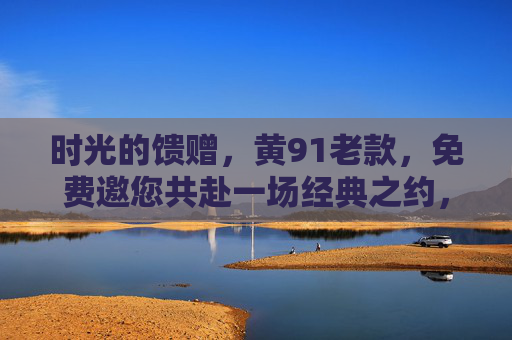 时光的馈赠,黄91老款,免费邀您共赴一场经典之约,时光里的经典,黄91老款免费邀约 时光的馈赠,黄91老款,免费邀您共赴一场经典之约,时光里的经典,黄91老款免费邀约
