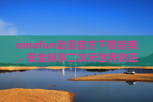 omofun动漫官方下载指南,安全畅享二次元世界的正确姿势 omofun动漫官方下载指南,安全畅享二次元世界的正确姿势