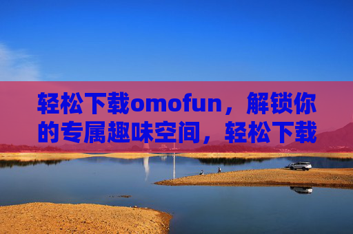 轻松下载omofun,解锁你的专属趣味空间,轻松下载omofun,解锁专属趣味空间 轻松下载omofun,解锁你的专属趣味空间,轻松下载omofun,解锁专属趣味空间