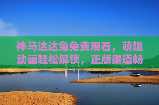 神马达达兔免费观看，萌趣动画轻松解锁，正版渠道畅享欢乐时光，神马达达兔，免费萌趣动画，正版畅享欢乐
