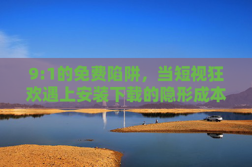 9:1的免费陷阱，当短视狂欢遇上安装下载的隐形成本，9:1免费陷阱，短视狂欢撞上安装下载的隐形成本