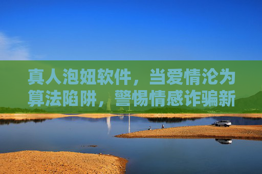 真人泡妞软件，当爱情沦为算法陷阱，警惕情感诈骗新套路，真人泡妞软件，爱情沦为算法陷阱，警惕情感诈骗新套路