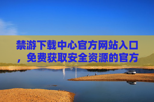 禁游下载中心官方网站入口，免费获取安全资源的官方通道，禁游下载中心官网入口，免费安全资源官方通道