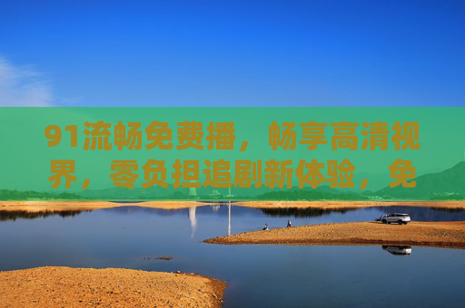 91流畅免费播，畅享高清视界，零负担追剧新体验，免费高清流畅，零负担追剧新体验