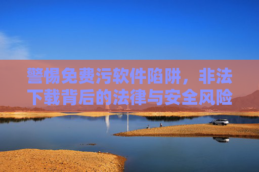 警惕免费污软件陷阱,非法下载背后的法律与安全风险,警惕免费污软件陷阱,非法下载的法律与安全风险 警惕免费污软件陷阱,非法下载背后的法律与安全风险,警惕免费污软件陷阱,非法下载的法律与安全风险