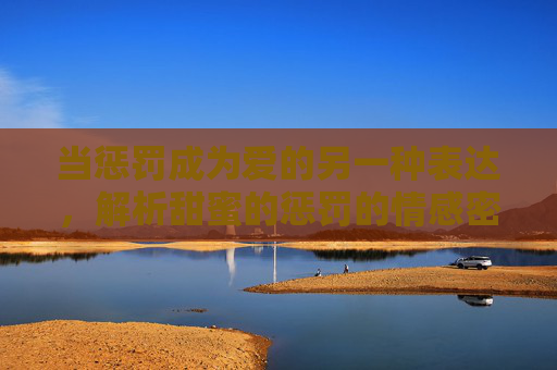 当惩罚成为爱的另一种表达,解析甜蜜的惩罚的情感密码与观看指南,甜蜜惩罚,爱的情感密码与观看指南 当惩罚成为爱的另一种表达,解析甜蜜的惩罚的情感密码与观看指南,甜蜜惩罚,爱的情感密码与观看指南