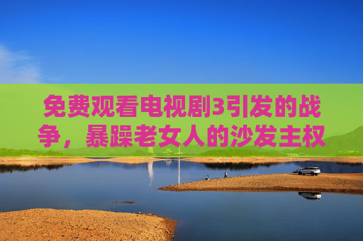 免费观看电视剧3引发的战争，暴躁老女人的沙发主权保卫战，免费看剧引战，暴躁老女人沙发主权保卫战