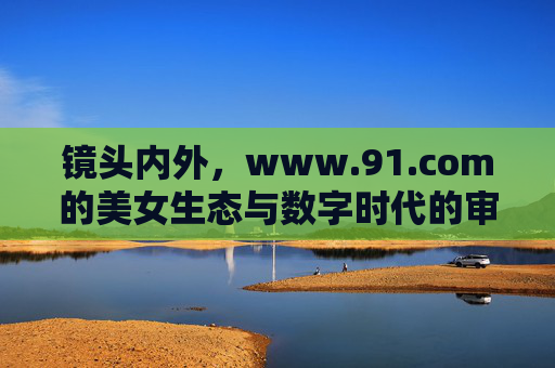 镜头内外，www.91.com的美女生态与数字时代的审美表达，www.91.com美女生态，数字时代镜头内外的审美表达