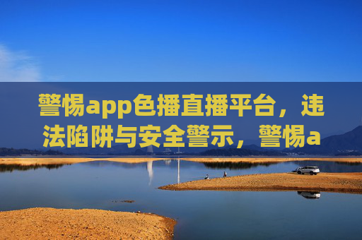 警惕app色播直播平台,违法陷阱与安全警示,警惕app色播直播平台,违法陷阱与安全警示 警惕app色播直播平台,违法陷阱与安全警示,警惕app色播直播平台,违法陷阱与安全警示