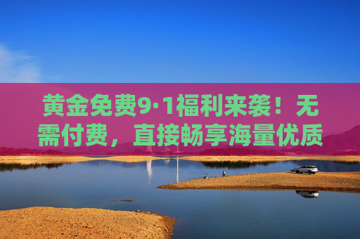 黄金免费9·1福利来袭!无需付费,直接畅享海量优质内容,黄金免费9·1福利,无需付费畅享海量优质内容 黄金免费9·1福利来袭!无需付费,直接畅享海量优质内容,黄金免费9·1福利,无需付费畅享海量优质内容