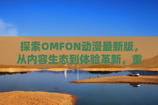 探索OMFON动漫最新版,从内容生态到体验革新,重新定义动漫观看新方式,OMFON动漫最新版,内容生态与体验革新,重新定义动漫观看新方式 探索OMFON动漫最新版,从内容生态到体验革新,重新定义动漫观看新方式,OMFON动漫最新版,内容生态与体验革新,重新定义动漫观看新方式