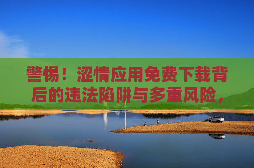 警惕!涩情应用免费下载背后的违法陷阱与多重风险,警惕!涩情应用免费下载的违法陷阱与多重风险 警惕!涩情应用免费下载背后的违法陷阱与多重风险,警惕!涩情应用免费下载的违法陷阱与多重风险