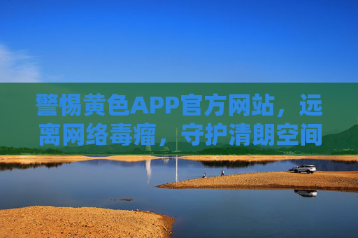 警惕黄色APP官方网站，远离网络毒瘤，守护清朗空间，警惕黄色APP官网，远离网络毒瘤，守护清朗空间