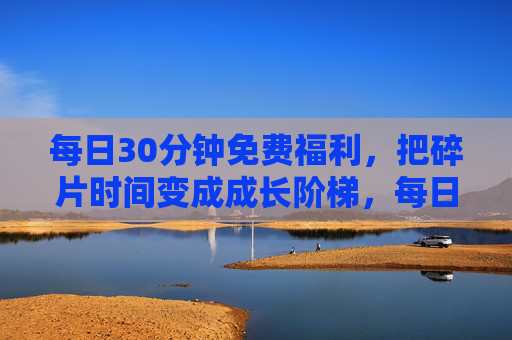 每日30分钟免费福利，把碎片时间变成成长阶梯，每日30分钟免费，碎片时间的成长阶梯