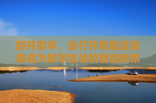 即开即享,当打开就能直接看成为数字生活的便捷新常态,即开即享,数字生活便捷新常态 即开即享,当打开就能直接看成为数字生活的便捷新常态,即开即享,数字生活便捷新常态