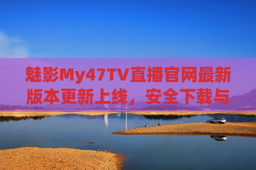 魅影My47TV直播官网最新版本更新上线，安全下载与功能升级全解析