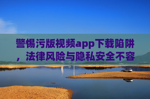 警惕污版视频app下载陷阱,法律风险与隐私安全不容忽视,污版视频app下载陷阱,法律风险与隐私安全不容忽视 警惕污版视频app下载陷阱,法律风险与隐私安全不容忽视,污版视频app下载陷阱,法律风险与隐私安全不容忽视