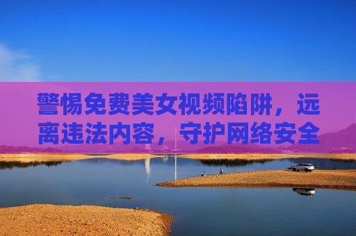 警惕免费美女视频陷阱，远离违法内容，守护网络安全与健康，警惕免费美女视频陷阱，远离违法，守护网络安全与健康