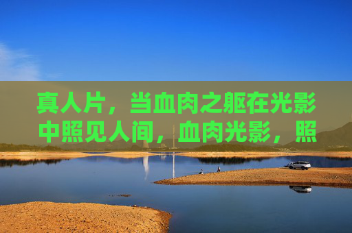 真人片，当血肉之躯在光影中照见人间，血肉光影，照见人间