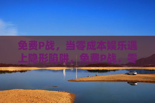 免费P战，当零成本娱乐遇上隐形陷阱，免费P战，零成本娱乐的隐形陷阱