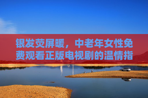 银发荧屏暖,中老年女性免费观看正版电视剧的温情指南,银发荧屏暖,中老年女性免费正版剧温情指南 银发荧屏暖,中老年女性免费观看正版电视剧的温情指南,银发荧屏暖,中老年女性免费正版剧温情指南