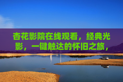 杏花影院在线观看，经典光影，一键触达的怀旧之旅，杏花影院，一键触达的经典光影怀旧之旅