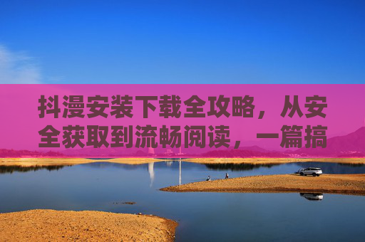 抖漫安装下载全攻略，从安全获取到流畅阅读，一篇搞定，抖漫安装下载全攻略，安全流畅一篇搞定