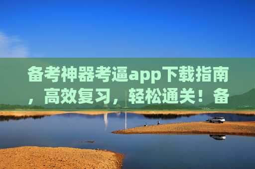 备考神器考逼app下载指南，高效复习，轻松通关！备考神器考逼app下载指南，高效复习轻松通关！