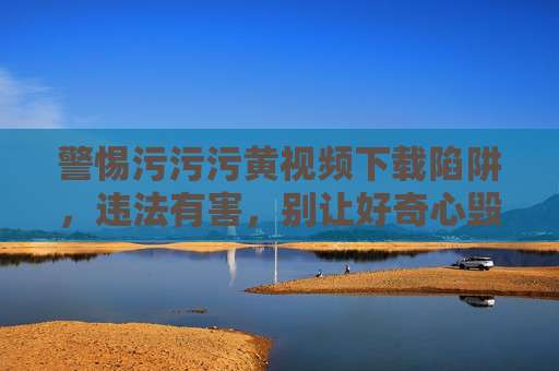 警惕污污污黄视频下载陷阱,违法有害,别让好奇心毁了自己,警惕污黄视频下载陷阱,违法有害,别让好奇心毁了自己 警惕污污污黄视频下载陷阱,违法有害,别让好奇心毁了自己,警惕污黄视频下载陷阱,违法有害,别让好奇心毁了自己