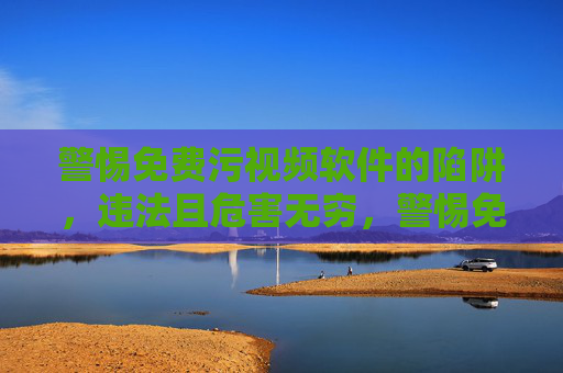 警惕免费污视频软件的陷阱,违法且危害无穷,警惕免费污视频软件,违法陷阱,危害无穷 警惕免费污视频软件的陷阱,违法且危害无穷,警惕免费污视频软件,违法陷阱,危害无穷