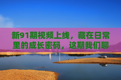 新91期视频上线，藏在日常里的成长密码，这期我们聊透了如何把‘碎片时间’变成‘增值阶梯’碎片时间变增值阶梯，藏在日常里的成长密码